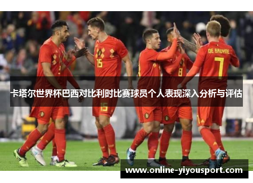 卡塔尔世界杯巴西对比利时比赛球员个人表现深入分析与评估
