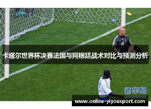 卡塔尔世界杯决赛法国与阿根廷战术对比与预测分析