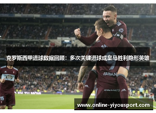 克罗斯西甲进球数据回顾：多次关键进球成皇马胜利隐形英雄