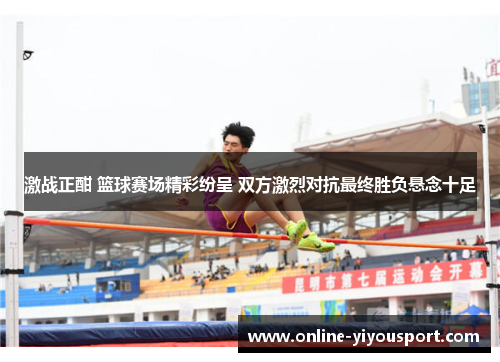 激战正酣 篮球赛场精彩纷呈 双方激烈对抗最终胜负悬念十足
