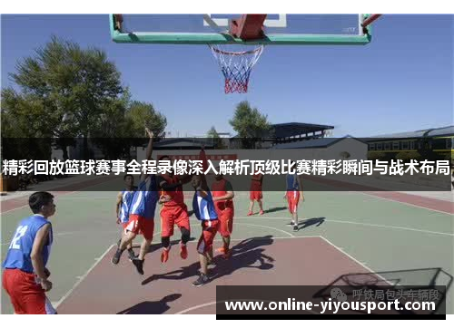 精彩回放篮球赛事全程录像深入解析顶级比赛精彩瞬间与战术布局