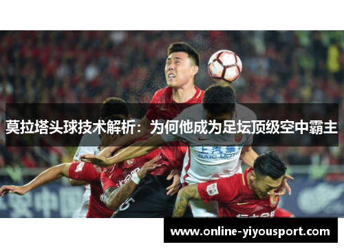 莫拉塔头球技术解析：为何他成为足坛顶级空中霸主