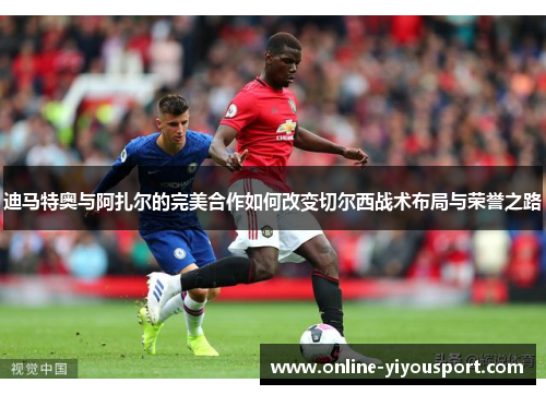 迪马特奥与阿扎尔的完美合作如何改变切尔西战术布局与荣誉之路