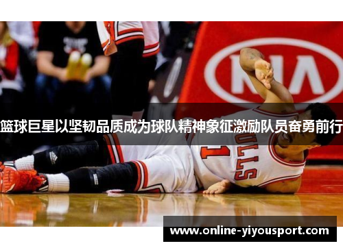 篮球巨星以坚韧品质成为球队精神象征激励队员奋勇前行