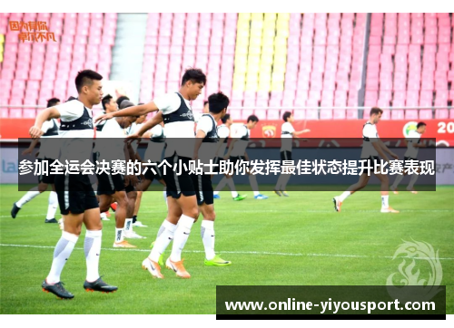参加全运会决赛的六个小贴士助你发挥最佳状态提升比赛表现
