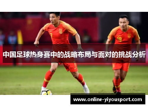 中国足球热身赛中的战略布局与面对的挑战分析