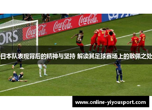 日本队表现背后的精神与坚持 解读其足球赛场上的敬佩之处