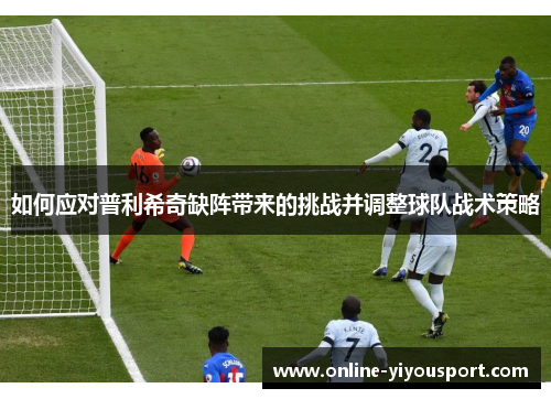 如何应对普利希奇缺阵带来的挑战并调整球队战术策略