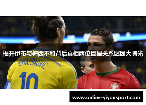 揭开伊布与梅西不和背后真相两位巨星关系谜团大曝光