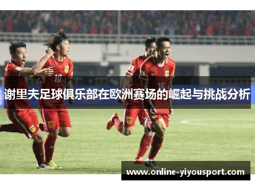 谢里夫足球俱乐部在欧洲赛场的崛起与挑战分析